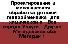 Проектирование и механическая обработка деталей теплообменника  для химической п - Все города Услуги » Другие   . Магаданская обл.,Магадан г.